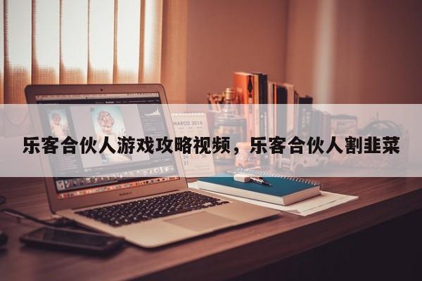 乐客合伙人游戏攻略视频，乐客合伙人割韭菜