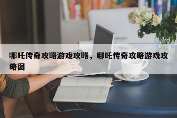 哪吒传奇攻略游戏攻略，哪吒传奇攻略游戏攻略图