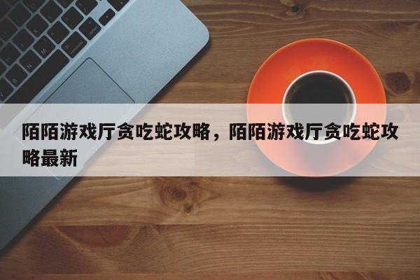 陌陌游戏厅贪吃蛇攻略，陌陌游戏厅贪吃蛇攻略最新